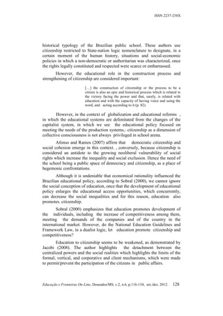 ISSN 2237-258X




historical typology of the Brazilian public school. These authors use
citizenship restricted to State-nation logic nomenclature to designate, in a
certain moment of the human history, situations and social-economic
policies in which a non-democratic or authoritarian was characterized, once
the rights legally constituted and respected were scarce or embarrassed.
       However, the educational role in the construction process and
strengthening of citizenship are considered important:

                           […] the construction of citizenship or the process to be a
                           citizen is also an epic and historical process which is related to
                           the victory facing the power and that, surely, is related with
                           education and with the capacity of having voice and using the
                           word, and acting according to it (p. 82).

        However, in the context of globalization and educational reforms ,
in which the educational systems are delimitated from the changes of the
capitalist system, in which we see the educational policy focused on
meeting the needs of the production systems,: citizenship as a dimension of
collective consciousness is not always privileged in school arena.
        Afonso and Ramos (2007) affirm that democratic citizenship and
social cohesion emerge in this context. , conversely, because citizenship is
considered an antidote to the growing neoliberal vulnerability of social
rights which increase the inequality and social exclusion. Hence the need of
the school being a public space of democracy and citizenship, as a place of
hegemonic confrontations.
        Although it is undeniable that economical rationality influenced the
Brazilian educational policy, according to Sobral (2000), we cannot ignore
the social conception of education, once that the development of educational
policy enlarges the educational access opportunities, which concurrently,
can decrease the social inequalities and for this reason, education also
promotes. citizenship.
        Sobral (2000) emphasizes that education promotes development of
the individuals, including the increase of competitiveness among them,
meeting the demands of the companies and of the country in the
international market. However, do the National Education Guidelines and
Framework Law, in a dualist logic, let education promote citizenship and
competitiveness?
        Education to citizenship seems to be weakened, as demonstrated by
Jacobi (2008). The author highlights            the detachment between the
centralized powers and the social realities which highlights the limits of the
formal, vertical, and corporative and client mechanisms, which were made
to permit/prevent the participation of the citizens in public affairs.



Educação e Fronteiras On-Line, Dourados/MS, v.2, n.6, p.116-134, set./dez. 2012.       128
 