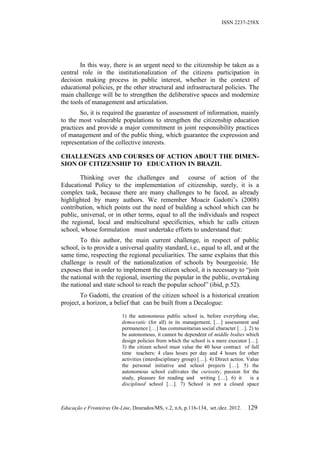 ISSN 2237-258X




        In this way, there is an urgent need to the citizenship be taken as a
central role in the institutionalization of the citizens participation in
decision making process in public interest, whether in the context of
educational policies, pr the other structural and infrastructural policies. The
main challenge will be to strengthen the deliberative spaces and modernize
the tools of management and articulation.
        So, it is required the guarantee of assessment of information, mainly
to the most vulnerable populations to strengthen the citizenship education
practices and provide a major commitment in joint responsibility practices
of management and of the public thing, which guarantee the expression and
representation of the collective interests.

CHALLENGES AND COURSES OF ACTION ABOUT THE DIMEN-
SION OF CITIZENSHIP TO EDUCATION IN BRAZIL

        Thinking over the challenges and course of action of the
Educational Policy to the implementation of citizenship, surely, it is a
complex task, because there are many challenges to be faced, as already
highlighted by many authors. We remember Moacir Gadotti’s (2008)
contribution, which points out the need of building a school which can be
public, universal, or in other terms, equal to all the individuals and respect
the regional, local and multicultural specificities, which he calls citizen
school, whose formulation must undertake efforts to understand that:
        To this author, the main current challenge, in respect of public
school, is to provide a universal quality standard, i.e., equal to all, and at the
same time, respecting the regional peculiarities. The same explains that this
challenge is result of the nationalization of schools by bourgeoisie. He
exposes that in order to implement the citizen school, it is necessary to “join
the national with the regional, inserting the popular in the public, overtaking
the national and state school to reach the popular school” (ibid, p.52).
        To Gadotti, the creation of the citizen school is a historical creation
project, a horizon, a belief that can be built from a Decalogue:
                           1) the autonomous public school is, before everything else,
                           democratic (for all) in its management, […] assessment and
                           permanence […] has communitarian social character […]. 2) to
                           be autonomous, it cannot be dependent of middle bodies which
                           design policies from which the school is a mere executor […].
                           3) the citizen school must value the 40 hour contract of full
                           time teachers: 4 class hours per day and 4 hours for other
                           activities (interdisciplinary group) […]. 4) Direct action. Value
                           the personal initiative and school projects […]. 5) the
                           autonomous school cultivates the curiosity, passion for the
                           study, pleasure for reading and writing […]. 6) it           is a
                           disciplined school […]. 7) School is not a closed space



Educação e Fronteiras On-Line, Dourados/MS, v.2, n.6, p.116-134, set./dez. 2012.      129
 