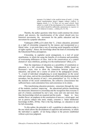 ISSN 2237-258X




                           anymore. It is linked to the world in terms of work [...]. 8) the
                           school transformation doesn’t happen without conflicts. It
                           happens slowly. [...}. 9) There are not equal schools. Each
                           school is a result of the development of its contradictions. 10)
                           each school should be sufficiently autonomous to organize its
                           work whatever it wants […] (ibid, p.52, 53, 54).

        Thereby, the author questions what force could construct the citizen
school, and answers, the transformation of the school should join two
historical movements, the movement for the public education and the
movement for a popular education.
        Vaidergorn (2000, p.21) alerts that “[…] basic education, presented
as a right of citizenship conquered by the masses and incorporated as a
liberal value, is not more than a way of securing social inequality on behalf
of rights equality”. Hence, the knowledge about the kind of citizenship that
the Educational Policy presupposes.
         Citizenship, in capitalist social arrangement, is a tool of social
stratification, in which the using the benefits of civilization and possibility
of overcoming differences of class. And to the conservatives as a control
element of mass rebellions, pointing it to the totalitarianism” (Ibid, p.21).
        Then the importance of education as a possibility of constitution or
education to a full citizenship. Thereby, Valdemarin (2000), based on
Rousseau’s texts, tries to show the connection between policy and
education, and points out a course of action in the pedagogical actions,
“[…] need of individual strengthening to avoid dependence on the social
rules and values, and not the exacerbated and selfish individualism practiced
nowadays, but the practice of one’s own potentialities” (p. 51), so that in
the moment of the social contradictions, the collective consciousness has
sufficient basis e and contestation force and consistence in its claims.
         This transforming education promotes conscience through the view
of the students, teachers, improving the educational policies manifesting
the democratic dimension to citizenship and the recognition that everyone is
part of a history constituted by one’s turn, voice and vote and more than
that, the knowledge which are acquired and the results     begin to have
another flavor: an emphasis in the constitution of men as a social agent and
not as passive subject who must, simply, consume a linear intellectual
knowledge (LIMA, 2010a). That is the big challenge, so: education in and
for full citizenship.
       To this author, the principle is still a guideline to education today is
the one which allows the development of capacities and autonomy, in which
the individual is capable of not being subject to the powers established
without a previous judgment.



Educação e Fronteiras On-Line, Dourados/MS, v.2, n.6, p.116-134, set./dez. 2012.      130
 