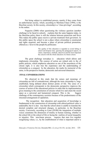 ISSN 2237-258X




        Not being subject to established powers, mainly if they come from
an authoritarian society, which, according to Marilena Chaui (1994), is the
Brazilian society. In this society, citizenship is a “class privilege”, according
to the author.
       Nogueira (2000) when questioning the violence question (another
challenge to be faced in school), explains that the same happens today, in
the Brazilian policy there is still the relation between protection and favor
This makes the public space receive a private treatment from governors. In
this public space the school is not a place where citizenship is constructed
and rights acquired, and become a place of private political promotion,
offered as a favor to the people by politicians:

                           The quality of this education is regarded as avoid failing at
                           school and dropout rates, ignoring the pedagogical aspects, its
                           values, importance, methods, objectives and the most important
                           the concern with the whole education of a future citizen.

        The great challenge nowadays is      education which allows and
implements citizenship. The courses of action are related only to the of
public policies, which emphasize education as one of the assurances of the
citizen right, it is also true the experience and the understanding of
citizenship as a conquest by the education, the marks be memorial of the
same, in the perspective human, democratic and universal dimension.

FINAL CONSIDERATIONS

        We observed in this study that the senses and meanings of
citizenship are full of contradictions, although the term citizenship is, long-
established, being debated about distinct points of life. The sense of a
citizenship which corresponds to the democratic perspective improves the
courses of action of the educational policies in order that its implementation
gives meaning to the constitution of citizens which live and claim the social
space as a universal and humanized conquest. This is the               biggest
challenge of the contemporary societies because of the predominance of the
structural arrangement of capitalism.
         The recognition that education and acquisition of knowledge is
fundamental to the construction of citizenship with ethical-political value is
undeniable, but it is also true that the school alone is unable to translate the
desired complete and structural changes, in particular, in the Brazilian
society. Conversely, according to Lima (2010b) the integration of multiple
voices constitutes the dimension of totality in human learning, whether in
the school life or the school of life or facing the realities of social inequality
or injustice. This non-linear process          requires that men live together
resignifying values, i.e., by the establishment of what is important and/or a



Educação e Fronteiras On-Line, Dourados/MS, v.2, n.6, p.116-134, set./dez. 2012.    131
 
