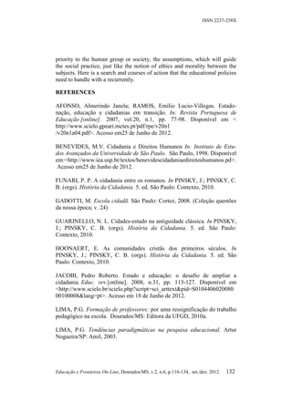 ISSN 2237-258X




priority to the human group or society, the assumptions, which will guide
the social practice, just like the notion of ethics and morality between the
subjects. Here is a search and courses of action that the educational policies
need to handle with a recurrently.

REFERENCES

AFONSO, Almerindo Janela; RAMOS, Emílio Lucio-Villegas. Estado-
nação, educação e cidadanias em transição. In: Revista Portuguesa de
Educação [online]. 2007, vol.20, n.1, pp. 77-98. Disponível em <
http://www.scielo.gpeari.mctes.pt/pdf/rpe/v20n1
/v20n1a04.pdf>. Acesso em25 de Junho de 2012.

BENEVIDES, M.V. Cidadania e Direitos Humanos In: Instituto de Estu-
dos Avançados da Universidade de São Paulo. São Paulo, 1998. Disponível
em:<http://www.iea.usp.br/textos/benevidescidadaniaedireitoshumanos.pd>.
 Acesso em25 de Junho de 2012.

FUNARI, P. P. A cidadania entre os romanos. In PINSKY, J.; PINSKY, C.
B. (orgs). História da Cidadania. 5. ed. São Paulo: Contexto, 2010.

GADOTTI, M. Escola cidadã. São Paulo: Cortez, 2008. (Coleção questões
da nossa época; v. 24)

GUARINELLO, N. L. Cidades-estado na antiguidade clássica. In PINSKY,
J.; PINSKY, C. B. (orgs). História da Cidadania. 5. ed. São Paulo:
Contexto, 2010.

HOONAERT, E. As comunidades cristãs dos primeiros séculos. In
PINSKY, J.; PINSKY, C. B. (orgs). História da Cidadania. 5. ed. São
Paulo: Contexto, 2010.

JACOBI, Pedro Roberto. Estado e educação: o desafio de ampliar a
cidadania. Educ. rev.[online]. 2008, n.31, pp. 113-127. Disponível em
<http://www.scielo.br/scielo.php?script=sci_arttext&pid=S0104406020080
00100008&lang=pt>. Acesso em 18 de Junho de 2012.

LIMA, P.G. Formação de professores: por uma ressignificação do trabalho
pedagógico na escola. Dourados/MS: Editora da UFGD, 2010a.

LIMA, P.G. Tendências paradigmáticas na pesquisa educacional. Artur
Nogueira/SP: Amil, 2003.




Educação e Fronteiras On-Line, Dourados/MS, v.2, n.6, p.116-134, set./dez. 2012.   132
 