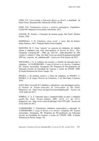 ISSN 2237-258X




LIMA, P.G. Universidade e Educação Básica no Brasil: a atualidade de
Paulo Freire. Dourados/MS: Editora da UFGD, 2010b.

LIMA, P.G. Fundamentos teóricos e práticas pedagógicas. Engenheiro.
Coelho/SP: Imprensa Universitária Adventista, 2012.

JAEGER, W. Paidéia: a formação do homem grego. São Paulo: Martins
Fontes, 1995.

MARSHALL, T. H. Cidadania, classe social e status. Rio de Janeiro:
Zahar Editores, 1967. Tradução Meton Porto Gadelha.

MARTINS, M. F. Uma “catarsis” no conceito de cidadania: do cidadão
cliente à cidadania com valor ético-político. In Revista de Ética, Puc-
Campinas, Campinas-SP , 2000, pp. 106-118 , julho-dezembro de 200,
volume 2, número 2. Disp. em<http://www.am.unisal.br/graduacao/ped/pdf/
2007/art_ conceito_ de_cidadania.pdf>. Acesso em 10 de Janeiro de 2012.

NOGUEIRA, I. S. A violência nas escolas e o desafio da educação para a
cidadania. In VAIDERGORN, J. (org.) O direito a ter direitos. Campinas,
SP: Autores Associados; Araraquara, SP: Programa de Pós-graduacao em
Educação Escolar da Faculdade de Ciencias e Letras da UNESP, 2000.
(Coleção Polemicas do Nosso Tempo; 74).

PINSKY, J. Os profetas sociais e o Deus da cidadania. In PINSKY, J.;
PINSKY, C. B. (orgs). História da Cidadania. 5. ed. São Paulo: Contexto,
2010.

SAES, Décio Azevedo M. Cidadania e capitalismo: uma abordagem teórica.
In Instituto de Estudos Avançados da Universidade de São Paulo.
Disponível em <http://www.iea.usp.br/iea/saescidadania.pdf>. Acesso em
18 de Junho de 2012.

SOBRAL, F. A. F. Educação para a competitividade ou para a cidadania
social?. São Paulo Perspec. [online]. 2000, vol.14, n.1, pp. 03-11.
Disponível em <http://www.scielo.br/pdf/spp/v14n1/9797.pdf>. Acesso em
25 de Junho de 2012.

VAIDERGORN, J. Liberalismo, cidadania conservadora e educação. In
VAIDERGORN, J. (org.) O direito a ter direitos. Campinas, SP: Autores
Associados; Araraquara, SP: Programa de Pós-graduacao em Educação
Escolar da Faculdade de Ciencias e Letras da UNESP, 2000. (Coleção
Polemicas do Nosso Tempo; 74).



Educação e Fronteiras On-Line, Dourados/MS, v.2, n.6, p.116-134, set./dez. 2012.   133
 