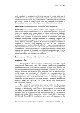 ISSN 2237-258X




de la ciudadanía en la educación en Brasil y viceversa. El estudio señala que el
sentido de una ciudadanía correspondiente a la perspectiva democrática mejora los
cursos de acción para que su aplicación de sentido a la Constitución de ciudadanos
que viven y buscan el espacio social como una conquista universalizada y
humanizada, ou sea si es una realidad que se construirá com basis democrática.

Palavras clave: ciudadanía, sentidos, significados, políticas educativas

RESUMO: Esta pesquisa discute a cidadania Numa perspectiva recorrente por
meio de uma análise crítica-reflexiva, à luz do materialismo histórico e em quatro
seções. Na primeira seção, vamos discutir as origens históricas da cidadania,
restrições e valores em relação ao homem e sua compreensão da realidade. Na
segunda seção, cidadania e contradições: sentidos e significados, como uma
dimensão caleidoscópica, podemos distinguir os elementos estruturais da
consolidação da cidadania a partir do termo, bem como as contradições decorrentes
da sua reflexão. Mais tarde, "políticas de educação e cidadania" debatemos os
contornos e reflexões sobre cidadania nos dias de hoje. Finalmente
problematizamos os desafios e linhas de ação sobre a importância da cidadania na
educação no Brasil e vice-versa. O estudo ressalta que o sentido de uma cidadania
correspondente à perspectiva democrática melhora a educação e os cursos de ação
para que sua aplicação dê significado para a formação de cidadãos que vivem e
reivindicam espaço social como uma conquista universalizada e humanizada,
mesmo que isso seja uma realidade a ser construída.

Palavras-chave: cidadania, sentidos, significados, políticas educacionais

INTRODUÇÃO

        The property of a kaleidoscope is to show many faces of the object
and possible combinations, thus, the images formed from perspective
present particularities to the observer. However, in these terms, without the
intention of handling or using up all combinations, the aim of this article is,
using a delimited kaleidoscopic sight, gathering clues to question some
social senses and meanings of citizenship in contemporaneity, its
contemplation in educational policies and some courses of action as for the
challenges to be faced to the reach in full sense. As for methodology, we
understand that the reflective criticism through       historical materialism
analysis (MARX and ENGELS, 1996; LIMA, 2003) is more appropriate to
the treatment of the object.
       The historical materialistic perspective, within its dimensions,
appeals to dialectics to build its questioning universe and in that, the unity
and fight of the opposing sides is one of the main points to understanding
the object. In these terms, we’ll use the perspective of the fight of the
opposing sides in the analysis of the social construction of citizenship in
Pinsky and Pinsky (2010); Guarinello (2010); Funari (2010); Hoornaert
(2010) and Zeron (2010) contributions as a point of departure to the


Educação e Fronteiras On-Line, Dourados/MS, v.2, n.6, p.116-134, set./dez. 2012.   117
 