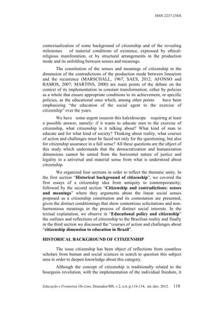 ISSN 2237-258X




contextualization of some background of citizenship and of the revealing
milestones     of material conditions of existence, expressed by ethical-
religious manifestation, or by structural arrangements in the production
mode and its unfolding between senses and meanings.
        The constitution of the senses and meanings of citizenship in the
dimension of the contradictions of the production mode between linearism
and the recurrence (MARSCHALL, 1967, SAES, 2012; AFONSO and
RAMOS, 2007; MARTINS, 2000) are main points of the debate on the
context of its implementation in constant transformation; either by policies
as a whole that ensure appropriate conditions to its achievement, or specific
policies, as the educational ones which, among other points       have been
emphasizing “the education of the social agent to the exercise of
citizenship” over the years.
         We have some urgent issuesin this kaleidoscope requiring at least
a possible answer, namely: if it wants to educate men to the exercise of
citizenship, what citizenship is it talking about? What kind of man to
educate and for what kind of society? Thinking about reality, what courses
of action and challenges must be faced not only for the questioning, but also
for citizenship assurance in a full sense? All these questions are the object of
this study which understands that the democratization and humanization
dimensions cannot be untied from the horizontal nature of justice and
legality in a universal and material sense from what is understood about
citizenship.
        We organized four sections in order to reflect the thematic unity. In
the first section “Historical background of citizenship”, we covered the
first essays of a citizenship idea from antiquity to contemporaneity;
followed by the second section “Citizenship and contradictions: senses
and meanings” where they arguments about the linear social senses
proposed as a citizenship constitution and its contestation are presented,
given the distinct conditionings that show contentious solicitations and non-
harmonious meanings in the process of distinct social interests. In the
textual explanation, we observe in “Educational policy and citizenship”
the outlines and reflections of citizenship to the Brazilian reality and finally
in the third section we discussed the “courses of action and challenges about
“citizenship dimension to education in Brazil”.

HISTORICAL BACKGROUND OF CITIZENSHIP

        The issue citizenship has been object of reflections from countless
scholars from human and social sciences in search to question this subject
area in order to deepen knowledge about this category.
      Although the concept of citizenship is traditionally related to the
bourgeois revolution, with the implementation of the individual freedom, it


Educação e Fronteiras On-Line, Dourados/MS, v.2, n.6, p.116-134, set./dez. 2012.   118
 