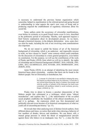 ISSN 2237-258X




is necessary to understand the previous human organization which
somewhat, helped its manifestation in the referred period and going beyond
it, understanding in what aspects the man’s new ways of being and to
producing required the establishment of regulatory milestones about his
social life.
       Some authors point the occurrence of citizenship manifestations,
even before its existence or in good French terms avant la letre, described
as the prehistoric period of citizenship. Thereby, such approach requires a
brief historic explanation about its development process. As we know,
through a historical itinerary, in the didactic delimitation texts, some choi-
ces must be made, including the risk of not involving some manifestations
also important.
        We do not intend to unfold the history of art of the historical
background of citizenship, which is an audacious and impossible mission
to work, we have chosen to “touch” some contexts which could contribute
for the discussion of citizenship in a more general perspective, even before
its constitution. For this purpose, we will use the contributions of the work
of Pinsky and Pinsky (2010), from which we will try to identify the sights
of citizenship and its historical background (PINSKY, 2010; JAEGER, 1995;
LIMA, 2012; GUARINELLO, 2010; FUNARI, 2010; HOORNAERT, 2010;
ZERON, 2010).
        Jaime Pinsky (2010), in an attempt of identifying the most remote
historical bases about citizenship, explains that these can be found in the
Hebrew people. Not in Christianity or monotheism, but:

                           […] concept of a God who is not satisfied in helping the army,
                           but requires an ethical behavior by his followers. A God who is
                           not worried about being the object of idolatry from people and
                           with the sacrifice of animals in His holocaust, but much more
                           committed with problems related to social exclusion, poverty,
                           hunger, solidarity (p. 16).

        Pinsky tries to detect in history a peculiar characteristic of the
Hebrew people that culminated in a technique, which terms “ethical
monotheism”, and explains that “[…] the indoctrination of the so-called
social prophets establishes the foundation of the ethical monotheism, […]
and it is, perhaps, the expression which was first documented and
politically relevant (even because of its historical consequences) of what we
could call of citizenship pre-history.” (p. 17).
        He reveals that when analyzing texts of distinct Jewish authors, from
different places and times, we notice their pride when showing a behavior of
low numbers of drunks, thieves and murderers. We can detect, still, a
mutual group pressure in which the threat of marginalization prevails
against those who behave in an inadequate way. So,” […] since the first


Educação e Fronteiras On-Line, Dourados/MS, v.2, n.6, p.116-134, set./dez. 2012.    119
 