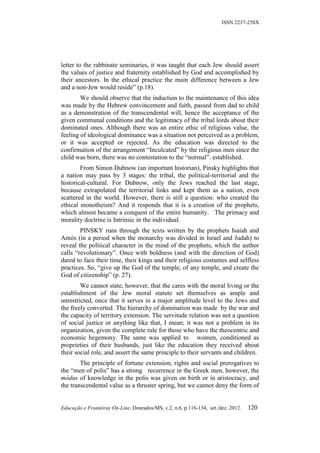 ISSN 2237-258X




letter to the rabbinate seminaries, it was taught that each Jew should assert
the values of justice and fraternity established by God and accomplished by
their ancestors. In the ethical practice the main difference between a Jew
and a non-Jew would reside” (p.18).
        We should observe that the induction to the maintenance of this idea
was made by the Hebrew convincement and faith, passed from dad to child
as a demonstration of the transcendental will, hence the acceptance of the
given communal conditions and the legitimacy of the tribal lords about their
dominated ones. Although there was an entire ethic of religious value, the
feeling of ideological dominance was a situation not perceived as a problem,
or it was accepted or rejected. As the education was directed to the
confirmation of the arrangement “Inculcated” by the religious men since the
child was born, there was no contestation to the “normal”. established.
        From Simon Dubnow (an important historian), Pinsky highlights that
a nation may pass by 3 stages: the tribal, the political-territorial and the
historical-cultural. For Dubnow, only the Jews reached the last stage,
because extrapolated the territorial links and kept them as a nation, even
scattered in the world. However, there is still a question: who created the
ethical monotheism? And it responds that it is a creation of the prophets,
which almost became a conquest of the entire humanity. The primacy and
morality doctrine is Intrinsic in the individual.
        PINSKY runs through the texts written by the prophets Isaiah and
Amós (in a period when the monarchy was divided in Israel and Judah) to
reveal the political character in the mind of the prophets, which the author
calls “revolutionary”. Once with boldness (and with the direction of God)
dared to face their time, their kings and their religious costumes and selfless
practices. So, “give up the God of the temple, of any temple, and create the
God of citizenship” (p. 27).
        We cannot state, however, that the cares with the moral living or the
establishment of the Jew moral statute set themselves as ample and
unrestricted, once that it serves in a major amplitude level to the Jews and
the freely converted. The hierarchy of domination was made by the war and
the capacity of territory extension. The servitude relation was not a question
of social justice or anything like that, I mean; it was not a problem in its
organization, given the complete rule for those who have the theocentric and
economic hegemony. The same was applied to women, conditioned as
proprieties of their husbands, just like the education they received about
their social role, and assert the same principle to their servants and children.
        The principle of fortune extension, rights and social prerogatives to
the “men of polis” has a strong recurrence in the Greek men, however, the
módus of knowledge in the polis was given on birth or in aristocracy, and
the transcendental value as a thruster spring, but we cannot deny the form of


Educação e Fronteiras On-Line, Dourados/MS, v.2, n.6, p.116-134, set./dez. 2012.   120
 