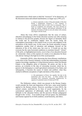 ISSN 2237-258X




representativeness which starts to draft the “resources” of its democracy, of
the discussion arena and cultural manifestation, as Jaeger says (1995, p.5):

                           [...] Greece represents, in face of the great peoples of the East
                           World, a fundamental “progress”, a new “stadium” in
                           everything which refers to men’s life in community. This is
                           based on completely new principles. The more elevated we
                           judge the artistic, religious and political realizations of the
                           ancestors; the history of what we can call culture with certainty
                           only begins with the Greek.

        About this Lima (2012) complements that the sense of culture,
education and pedagogy to the Greek education assumes one other meaning
in relation to the previous peoples, because the fagent of rationality about
the world and its conditioner happen from the Greek, being the
contemplative knowledge or the relation lived, or even with emphasis in the
articulation of the former ones. In this sense, the Greek rationality (Logos)
emphasizes another kind of education and pedagogy focused on the
education of the of the whole man, but even so it would not say that
everyone has the same horizontal conditions to constitute himself “citizen”
of the polis, as highlighted previously, even in face of an education focused
on aristocratic values, at the expense of a nearly or no education for those
who did not belong to the high level of the social pyramid.
        Guarinello (2010), when discussing the Greco-Roman contributions
to the cities in the Classical Antiquity, reveals that understanding citizenship
requires knowledge regarding to a long historical process where the Roman
Empire is the obligatory point of transition. He points out that in this
process, an evolution in the idea of citizenship occurred, which has its
genesis in the belonging to a small agricultural community (City-State), and
subsequently, it becomes the source of claims and conflicts, when they
clashed in different conceptions of rights and duties of the citizens:

                           [...] the participation in Power, law equality, but also in the
                           economical ones were the terms           in these conflicts and
                           eliminated from community citizenship, progressively, its
                           capacity of a potential source of claims (p.45-46).

        The Hellenistic culture, which was present in the Roman Empire,
would consider the form and disposition of the laws, some social benefits
applied to the Roman citizens. However, according to Lima (2012), the
cultural content, mobilized by its form of social organization, by the
systematized appearance of philosophy made the Greek education a
hallmark in the education history and the pervasive Roman pedagogical
thought in the ‘civitas’. Even medieval age will not ignore, but, delimitated
each human segment by its birth condition, social hierarchy, and others.



Educação e Fronteiras On-Line, Dourados/MS, v.2, n.6, p.116-134, set./dez. 2012.      121
 