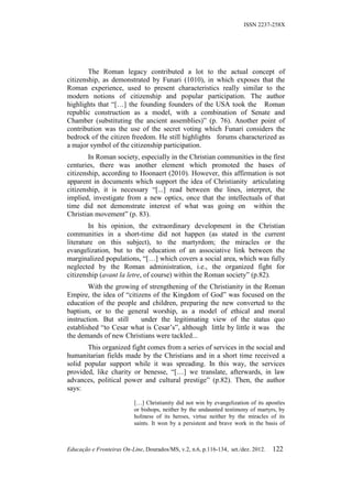 ISSN 2237-258X




        The Roman legacy contributed a lot to the actual concept of
citizenship, as demonstrated by Funari (1010), in which exposes that the
Roman experience, used to present characteristics really similar to the
modern notions of citizenship and popular participation. The author
highlights that “[…] the founding founders of the USA took the Roman
republic construction as a model, with a combination of Senate and
Chamber (substituting the ancient assemblies)” (p. 76). Another point of
contribution was the use of the secret voting which Funari considers the
bedrock of the citizen freedom. He still highlights forums characterized as
a major symbol of the citizenship participation.
        In Roman society, especially in the Christian communities in the first
centuries, there was another element which promoted the bases of
citizenship, according to Hoonaert (2010). However, this affirmation is not
apparent in documents which support the idea of Christianity articulating
citizenship, it is necessary “[...] read between the lines, interpret, the
implied, investigate from a new optics, once that the intellectuals of that
time did not demonstrate interest of what was going on within the
Christian movement” (p. 83).
        In his opinion, the extraordinary development in the Christian
communities in a short-time did not happen (as stated in the current
literature on this subject), to the martyrdom; the miracles or the
evangelization, but to the education of an associative link between the
marginalized populations, “[…] which covers a social area, which was fully
neglected by the Roman administration, i.e., the organized fight for
citizenship (avant la letre, of course) within the Roman society” (p.82).
        With the growing of strengthening of the Christianity in the Roman
Empire, the idea of “citizens of the Kingdom of God” was focused on the
education of the people and children, preparing the new converted to the
baptism, or to the general worship, as a model of ethical and moral
instruction. But still    under the legitimating view of the status quo
established “to Cesar what is Cesar’s”, although little by little it was the
the demands of new Christians were tackled...
       This organized fight comes from a series of services in the social and
humanitarian fields made by the Christians and in a short time received a
solid popular support while it was spreading. In this way, the services
provided, like charity or benesse, “[…] we translate, afterwards, in law
advances, political power and cultural prestige” (p.82). Then, the author
says:

                           […] Christianity did not win by evangelization of its apostles
                           or bishops, neither by the undaunted testimony of martyrs, by
                           holiness of its heroes, virtue neither by the miracles of its
                           saints. It won by a persistent and brave work in the basis of



Educação e Fronteiras On-Line, Dourados/MS, v.2, n.6, p.116-134, set./dez. 2012.   122
 