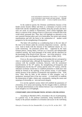 ISSN 2237-258X




                           social and political construction in the society. [...] It provided
                           a real citizenship to many people and many groups , although
                           limited and really modest in terms of global society (Ibid, p.
                           94).

        In the medieval period, the Christian contributions because of the
feudal society became diffuse and there is a dominance of power of the
feudal lords and the strengthening of nobility, being the servants and slaves
were not cared. In relation to Renaissance, Zeron (2010) highlights that
there is a renewal of the valuing of men as a discoverer of himself and of the
world which surrounds him. Then, they will highlight an education to the
new restored Christian ethics and, in its initial phase, the artistic and cultural
manifestations and still, the boost to the construction of another world
perspective by the strengthening of bourgeoisie.
        The latter will contribute as a conditioning basis to the new idea of
the man to be formed, under the economic disposition overseas and that,
even tried to break with the interests of the traditional church. So, it is
worth mentioning the protestant reform that,         supported by the main
German princes, among others, will have as a necessary and indispensable
condition meeting the social demands of the needy and the education for
the knowledge of the Word of God. This was one of the initiatives of the
public school, like in the Republic of Weimar in later. (LIMA, 2012).
        Even so, the sense and meaning of citizenship did not correspond to
what we understand today, although the beginning of the modern age (17th
century) with the scientific revolution, however, with the economical
transformations of the 18th century, the strengthening of bourgeoisie and
Enlightenment, but the late 18th century and the entire 19th century, with the
industrial revolution would have to establish parameters to think how man
should be formed in the typology of the present society. It will happen
mainly because of the relations of production and regulation of the work
force. Then, little by little, in the relations of class struggles, way of
production, structural form of the new society , it would have to establish
the demarcation of rights e duties and, consequently, starting the senses and
meanings of citizenship, as term and social category.
        It is not the capitalist society which will establish the parameters of
citizenship, of its senses and meanings, but the struggle within it, mobilized
by multiple determinations in the relation between ways of production and
work strength as we will highlight.

CITIZENSHIP AND CONTRADICTIONS: SENSES AND MEANINGS

        According to Marshall (1967), citizenship is the act of participating,
in a general way, in the political community, being manifested by the
loyalty to the present standards of civilization and access to the well-being


Educação e Fronteiras On-Line, Dourados/MS, v.2, n.6, p.116-134, set./dez. 2012.        123
 
