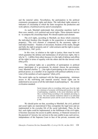 ISSN 2237-258X




and the material safety. Nevertheless, the participation in the political
community presupposes rights and duties. The individual rights amount to
indicators of citizenship in which the State recognizes the production and
work spheres; of political activity and of consumption.
       As such, Marshall understands that citizenship manifests itself in
three axes, namely, civil, political and social rights. These elements interact
in to compose the citizenship tripod. We should explain each element.
        The civil rights, according to Marshall, are those which concretize
the individual freedom (free thought; to the acquisition or maintenance of
property): “The civil element is composed by the necessary rights to
individual freedom – freedom of movement, freedom of the media, thought
and faith, the right to property and of valid contracts and the right to justice
(MARSHALL, 1967, p.63).
        In this view, in relation to the right to justice, there must be tools
which guarantee the defense and maintenance of all previous rights, that is
why he “[…] differs from others because it is the right of defense and affirm
all the rights in terms of equality with the others and the due lawsuit work
(ibid, p.63).
        The political rights are a possibility of participation in political
power (participate of a government, be elected, choose the government,
vote). Marshall clarifies: ‘[…] the right of participating in the exercise of the
political power, as a member of an organism with political authority or as a
voter of the members of such organism” (ibid, p.63).
The social rights can be explained with the State guaranteeing minimum
access to the well-being and material security. Social rights can be
understood as an access of all the individuals in participating in the current
civilization standard:

                           Social element refers to everything which goes from the right
                           to a minimum of economic well-being and security to the right
                           of participating, completely, in the social inheritance and live
                           like a civilized being according to the standards prevailing in
                           society. The most intimate institutions linked to an individual
                           are the educational system and the social services (Idem, Ibid,
                           p. 64).

        We should point out that, according to Marshall, the civil, political
and social rights are materialized if they extrapolate the legal texts and are
implemented in the everyday life of the social individuals. Then, for the
fact, such rights could be implemented: to the fulfillment of the civil rights,
it becomes necessary the access to public attorney, or financial resources to
the payment of lawyers, law services to the ones unable to pay such service,
independence of the Supreme Court in face of the private, economic and


Educação e Fronteiras On-Line, Dourados/MS, v.2, n.6, p.116-134, set./dez. 2012.     124
 