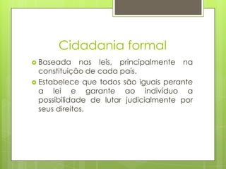 Cidadania formal
 Baseada     nas leis, principalmente na
  constituição de cada país.
 Estabelece que todos são iguais perante
  a lei e garante ao indivíduo a
  possibilidade de lutar judicialmente por
  seus direitos.
 