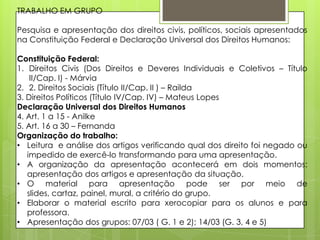 TRABALHO EM GRUPO

Pesquisa e apresentação dos direitos civis, políticos, sociais apresentados
na Constituição Federal e Declaração Universal dos Direitos Humanos:

Constituição Federal:
1. Direitos Civis (Dos Direitos e Deveres Individuais e Coletivos – Título
    II/Cap. I) - Márvia
2. 2. Direitos Sociais (Título II/Cap. II ) – Railda
3. Direitos Políticos (Título IV/Cap. IV) – Mateus Lopes
Declaração Universal dos Direitos Humanos
4. Art. 1 a 15 - Anilke
5. Art. 16 a 30 – Fernanda
Organização do trabalho:
• Leitura e análise dos artigos verificando qual dos direito foi negado ou
   impedido de exercê-lo transformando para uma apresentação.
• A organização da apresentação acontecerá em dois momentos:
   apresentação dos artigos e apresentação da situação.
• O material para apresentação pode ser por meio de
   slides, cartaz, painel, mural, a critério do grupo.
• Elaborar o material escrito para xerocopiar para os alunos e para
   professora.
• Apresentação dos grupos: 07/03 ( G. 1 e 2); 14/03 (G. 3, 4 e 5)
 
