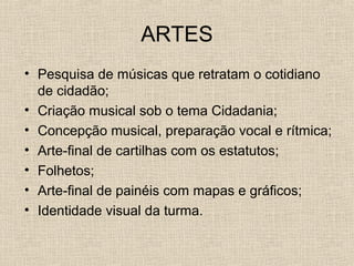 ARTES
• Pesquisa de músicas que retratam o cotidiano
de cidadão;
• Criação musical sob o tema Cidadania;
• Concepção musical, preparação vocal e rítmica;
• Arte-final de cartilhas com os estatutos;
• Folhetos;
• Arte-final de painéis com mapas e gráficos;
• Identidade visual da turma.

 
