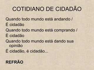 COTIDIANO DE CIDADÃO
Quando todo mundo está andando /
É cidadão
Quando todo mundo está comprando /
È cidadão
Quando todo mundo está dando sua
opinião
É cidadão, é cidadão...
REFRÃO

 