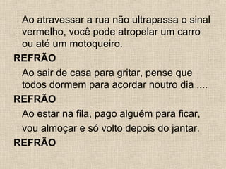 Ao atravessar a rua não ultrapassa o sinal
vermelho, você pode atropelar um carro
ou até um motoqueiro.
REFRÃO
Ao sair de casa para gritar, pense que
todos dormem para acordar noutro dia ....
REFRÃO
Ao estar na fila, pago alguém para ficar,
vou almoçar e só volto depois do jantar.
REFRÃO

 