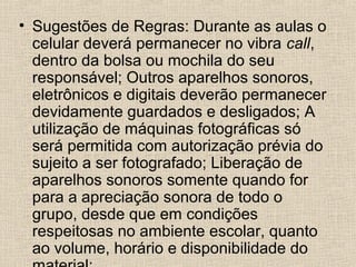 • Sugestões de Regras: Durante as aulas o
celular deverá permanecer no vibra call,
dentro da bolsa ou mochila do seu
responsável; Outros aparelhos sonoros,
eletrônicos e digitais deverão permanecer
devidamente guardados e desligados; A
utilização de máquinas fotográficas só
será permitida com autorização prévia do
sujeito a ser fotografado; Liberação de
aparelhos sonoros somente quando for
para a apreciação sonora de todo o
grupo, desde que em condições
respeitosas no ambiente escolar, quanto
ao volume, horário e disponibilidade do

 