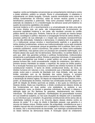 negativa: contra as limitações convencionais ao comportamento individual e contra
o poder arbitrário, público ou privado. Rumo à universalização. A cidadania é
originalmente um direito burguês. Contudo, quando reivindicada como soma de
direitos fundamentais do indivíduo, estes se tornam neutros quanto a seus
beneficiários presentes e potenciais. Vista como processo histórico gradual, a
extensão da cidadania é (1) a transformação da estrutura social pré-moderna no
quadro da economia capitalista e do estado
nacional moderno e (2) o reconhecimento e a universalização de toda uma série
de novos direitos que, em parte, são indispensáveis ao funcionamento da
economia capitalista moderna e, em parte, são resultado concreto do conflito
político dentro de cada país. Portanto, trata-se de um conceito ao mesmo tempo
jurídico, sociológico e político: descreve a consagração formal de certos direitos, o
processo político de sua obtenção e a criação das condições socioeconômicas
que lhe dão efetividade. Cidadania e democracia. A cidadania tem dois aspectos:
(1) o institucional, porque envolve o reconhecimento explícito e a garantia de
certos direitos fundamentais, embora sua institucionalização nunca seja constante
e irredutível; (2) e o processual, porque as garantias civis e políticas, bem como o
conteúdo substantivo, social e econômico, não podem ser vistos como entidades
fixas e definitivas, mas apenas como um processo em constante reafirmação, com
limiares abaixo dos quais não há democracia. Democrático, no sentido liberal, é o
país que, além das garantias jurídicas e políticas fundamentais, institucionaliza
amplamente a participação política. Direitos e garantias individuais. A necessidade
de certas prerrogativas que limitem o poder político em suas relações com a
pessoa humana são, muito provavelmente, criação do cristianismo, que definiu o
primeiro terreno interditado ao estado: o espiritual. No campo do direito positivo,
foi a revolução francesa que incorporou o sistema dos direitos humanos ao direito
constitucional moderno. A teoria do direito constitucional dividiu, de início, os
direitos humanos em naturais e civis, considerando que a liberdade natural, mais
ampla, evolui para o conceito de liberdade civil, mais limitada, visto que seus
limites coincidem com os da liberdade dos outros homens. A primeira
concretização da teoria jurídica dos direitos humanos foi o Bill of Rights, de 1689 -a declaração de direitos inglesa. Só depois da independência dos Estados Unidos,
porém, as declarações de direitos, inseridas nas constituições escritas, adquirem o
perfil de relação de direitos oponíveis ao estado, e dos quais os indivíduos são
titulares diretos. Dada sua importância, o direito constitucional clássico dividia as
leis fundamentais em duas partes: uma estabelecia os poderes e seu
funcionamento; outra, os direitos e garantias individuais. No Brasil, é clássica a
definição dada por Rui Barbosa às garantias, desdobramento dos direitos
individuais: "Os direitos são aspectos, manifestações da personalidade humana
em sua existência subjetiva, ou nas suas situações de relações com a sociedade,
ou os indivíduos que a compõem. As garantias constitucionais stricto sensu são as
solenidades tutelares de que a lei circunda alguns desses direitos contra os
abusos do poder." É o caso do direito à liberdade pessoal, cuja garantia é o
recurso do habeas corpus. Direitos sociais. Na antiguidade, considerava-se que o
trabalho manual não era compatível com a inteligência crítica e especulativa, ideal
do estado. Daí o reconhecimento da escravidão, que restringia consideravelmente
os ideais teóricos da democracia direta. A revolução social do cristianismo

 