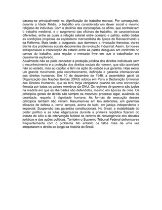 baseou-se principalmente na dignificação do trabalho manual. Por conseguinte,
durante a Idade Média, o trabalho era considerado um dever social e mesmo
religioso do indivíduo. Com o declínio das corporações de ofício, que controlavam
o trabalho medieval, e o surgimento das oficinas de trabalho, de características
diferentes, entre as quais a relação salarial entre operário e patrão, estão dadas
as condições propícias ao capitalismo mercantilista da época do Renascimento e
da Reforma. Mais tarde, a burguesia, que dominara a revolução francesa, viu-se
diante dos problemas sociais decorrentes da revolução industrial. Assim, tornou-se
indispensável a intervenção do estado entre as partes desiguais em confronto no
campo do trabalho, para regular o mercado livre em que o trabalhador era
cruelmente explorado.
Atualmente não se pode conceber a proteção jurídica dos direitos individuais sem
o reconhecimento e a proteção dos direitos sociais do homem, que são oponíveis
não ao estado, mas ao capital, e têm na ação do estado sua garantia. Hoje existe
um grande movimento pelo reconhecimento, definição e garantia internacionais
dos direitos humanos. Em 10 de dezembro de 1948, a assembléia geral da
Organização das Nações Unidas (ONU) adotou em Paris a Declaração Universal
dos Direitos Humanos, que só terá força obrigatória quando for uma convenção
firmada por todos os países membros da ONU. Os regimes de governo são justos
na medida em que as liberdades são defendidas, mesmo em épocas de crise. Os
princípios gerais de direito são sempre os mesmos: processo legal, ausência de
crueldade, respeito à dignidade humana. As formas de execução desses
princípios também não variam. Resumem-se em leis anteriores, em garantias
eficazes de defesa e, como sempre, acima de tudo, em justiça independente e
imparcial. Suspensão das garantias constitucionais. No Brasil, a instabilidade do
poder político e as lutas oligárquicas durante a primeira república fizeram do
estado de sítio e da intervenção federal os centros de convergência dos debates
jurídicos e das ações políticas. Também o Supremo Tribunal Federal defrontou-se
freqüentemente com o problema. No entanto os fatos mais de uma vez
atropelaram o direito ao longo da história do Brasil.

 
