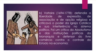 b) Voltaire (1694-1778): defendia a
liberdade de expressão, de
associação e de opção religiosa e
criticava o poder da Igreja Católica
e sua interferência no sistema
político. Foi um crítico do Absolutismo
e das instituições políticas da
Monarquia e defensor do livre
comércio contra o controle do
Estado na economia;
 