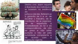 Direitos civis: dizem respeito
à liberdade dos indivíduos e
se baseiam na existência
da
justiça e das leis. Referem-se
à garantia de ir e vir, de
escolher o trabalho, de se
manifestar, de se organizar,
de ter respeitada a
inviolabilidade do lar e da
correspondência, de não
ser preso e não sofrer
punição a não ser pela
autoridade competente e
de acordo com a
legislação vigente;
 