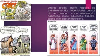 Direitos sociais: dizem respeito ao
atendimento das necessidades básicas
do ser humano, como alimentação,
habitação, saúde, educação, trabalho,
salário justo, aposentadoria etc.
 