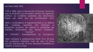 1799 e 1800: após a Revolução Francesa, temendo
que os sindicatos se tornassem centros de agitação
política, as coalizões operárias são decretadas
ilegais por meio das leis Combination Acts.
1825: o sindicalismo é regulamentado e os direitos
das coalizões operárias são limitados à
barganha pacífica de salários e condições de
trabalho. Sindicalistas não devem “molestar”,
“obstruir”
ou “intimidar” empregadores ou fura-greves.
1844: mulheres e adolescentes entre 13 e 18 anos
não poderiam trabalhar mais do que 12 horas
por dia. Menores de 13 anos deveriam trabalhar no
máximo 6 horas e meia
Leis Fabris (1802-1878)
 