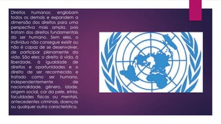 Direitos humanos: englobam
todos os demais e expandem a
dimensão dos direitos para uma
perspectiva mais ampla, pois
tratam dos direitos fundamentais
do ser humano. Sem eles, o
indivíduo não consegue existir ou
não é capaz de se desenvolver,
de participar plenamente da
vida. São eles: o direito à vida, à
liberdade, à igualdade de
direitos e oportunidades e o
direito de ser reconhecido e
tratado como ser humano,
independentemente de
nacionalidade, gênero, idade,
origem social, cor da pele, etnia,
faculdades físicas ou mentais,
antecedentes criminais, doenças
ou qualquer outra característica.
 