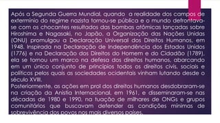 Após a Segunda Guerra Mundial, quando a realidade dos campos de
extermínio do regime nazista tornou-se pública e o mundo defrontava-
se com os chocantes resultados das bombas atômicas lançadas sobre
Hiroshima e Nagasaki, no Japão, a Organização das Nações Unidas
(ONU) promulgou a Declaração Universal dos Direitos Humanos, em
1948. Inspirada na Declaração de Independência dos Estados Unidos
(1776) e na Declaração dos Direitos do Homem e do Cidadão (1789),
ela se tornou um marco na defesa dos direitos humanos, abarcando
em um único conjunto de princípios todos os direitos civis, sociais e
políticos pelos quais as sociedades ocidentais vinham lutando desde o
século XVIII.
Posteriormente, as ações em prol dos direitos humanos desdobraram-se
na criação da Anistia Internacional, em 1961, e disseminaram-se nas
décadas de 1980 e 1990, na tuação de milhares de ONGs e grupos
comunitários que buscavam defender as condições mínimas de
sobrevivência dos povos nos mais diversos países.
 