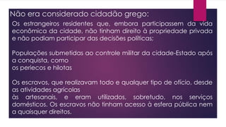 Não era considerado cidadão grego:
Os estrangeiros residentes que, embora participassem da vida
econômica da cidade, não tinham direito à propriedade privada
e não podiam participar das decisões políticas;
Populações submetidas ao controle militar da cidade-Estado após
a conquista, como
os periecos e hilotas
Os escravos, que realizavam todo e qualquer tipo de ofício, desde
as atividades agrícolas
às artesanais, e eram utilizados, sobretudo, nos serviços
domésticos. Os escravos não tinham acesso à esfera pública nem
a quaisquer direitos.
 