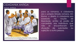 CIDADANIA ANTIGA
ROMA ANTIGA
para os romanos, a cidadania
era o próprio Estado romano. Em
Roma, o direito à cidadania era
baseado na noção de
liberdade, então só podia ser
concedido aos indivíduos que
não se encontravam em
situação de submissão ou
sujeição a outra pessoa.
 