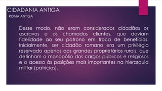 CIDADANIA ANTIGA
ROMA ANTIGA
Desse modo, não eram considerados cidadãos os
escravos e os chamados clientes, que deviam
fidelidade ao seu patrono em troca de benefícios.
Inicialmente, ser cidadão romano era um privilégio
reservado apenas aos grandes proprietários rurais, que
detinham o monopólio dos cargos públicos e religiosos
e o acesso às posições mais importantes na hierarquia
militar (patrícios).
 