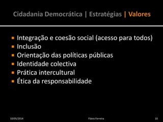  Integração e coesão social (acesso para todos)
 Inclusão
 Orientação das políticas públicas
 Identidade colectiva
 Prática intercultural
 Ética da responsabilidade
10/05/2014 10Flávio Ferreira
 
