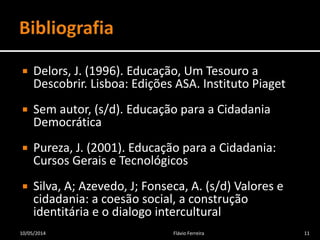  Delors, J. (1996). Educação, Um Tesouro a
Descobrir. Lisboa: Edições ASA. Instituto Piaget
 Sem autor, (s/d). Educação para a Cidadania
Democrática
 Pureza, J. (2001). Educação para a Cidadania:
Cursos Gerais e Tecnológicos
 Silva, A; Azevedo, J; Fonseca, A. (s/d) Valores e
cidadania: a coesão social, a construção
identitária e o dialogo intercultural
10/05/2014 Flávio Ferreira 11
 