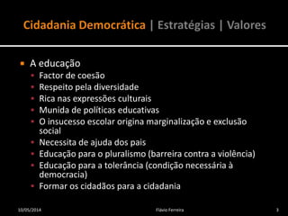  A educação
 Factor de coesão
 Respeito pela diversidade
 Rica nas expressões culturais
 Munida de políticas educativas
 O insucesso escolar origina marginalização e exclusão
social
 Necessita de ajuda dos pais
 Educação para o pluralismo (barreira contra a violência)
 Educação para a tolerância (condição necessária à
democracia)
 Formar os cidadãos para a cidadania
10/05/2014 3Flávio Ferreira
 