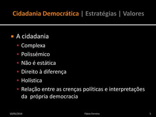  A cidadania
 Complexa
 Polissémico
 Não é estática
 Direito à diferença
 Holística
 Relação entre as crenças políticas e interpretações
da própria democracia
10/05/2014 5Flávio Ferreira
 
