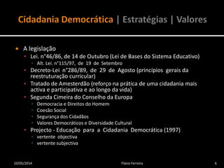  A legislação
 Lei. n°46/86, de 14 de Outubro (Lei de Bases do Sistema Educativo)
▪ Alt. Lei. n°115/97, de 19 de Setembro
 Decreto-Lei n°286/89, de 29 de Agosto (princípios gerais da
reestruturação curricular)
 Tratado de Amesterdão (reforço na prática de uma cidadania mais
activa e participativa e ao longo da vida)
 Segunda Cimeira do Conselho da Europa
▪ Democracia e Direitos do Homem
▪ Coesão Social
▪ Segurança dos Cidadãos
▪ Valores Democráticos e Diversidade Cultural
 Projecto - Educação para a Cidadania Democrática (1997)
▪ vertente objectiva
▪ vertente subjectiva
10/05/2014 6Flávio Ferreira
 