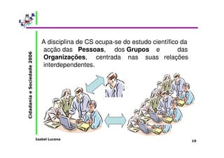 Isabel Lucena 
Cidadania e Sociedade 2006 
10 
A disciplina de CS ocupa-se do estudo científico da 
acção das Pessoas, dos Grupos e das 
Organizações, centrada nas suas relações 
interdependentes. 
 