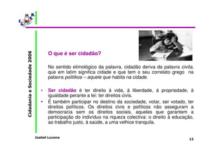 Isabel Lucena 
Cidadania e Sociedade 2006 
12 
O que é ser cidadão? 
No sentido etimológico da palavra, cidadão deriva da palavra civita, 
que em latim significa cidade e que tem o seu correlato grego na 
palavra politikos – aquele que habita na cidade. 
• Ser cidadão é ter direito à vida, à liberdade, à propriedade, à 
igualdade perante a lei: ter direitos civis. 
• É também participar no destino da sociedade, votar, ser votado, ter 
direitos políticos. Os direitos civis e políticos não asseguram a 
democracia sem os direitos sociais, aqueles que garantem a 
participação do indivíduo na riqueza colectiva: o direito à educação, 
ao trabalho justo, à saúde, a uma velhice tranquila. 
 