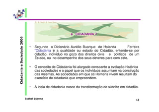 Isabel Lucena 
Cidadania e Sociedade 2006 
13 
O que significa Cidadania? 
eeee CCCCIIIIDDDDAAAADDDDAAAANNNNIIIIAAAA ???? 
• Segundo o Dicionário Aurélio Buarque de Holanda Ferreira 
”Cidadania é a qualidade ou estado do Cidadão, entende-se por 
cidadão, indivíduo no gozo dos direitos civis e políticos de um 
Estado, ou no desempenho dos seus deveres para com este. 
• O conceito de Cidadania foi alargado consoante a evolução histórica 
das sociedades e o papel que os indivíduos assumiam na construção 
das mesmas. As sociedades em que os Homens vivem resultam do 
exercício de cidadania que empreendem. 
• A ideia de cidadania nasce da transformação de súbdito em cidadão. 
 