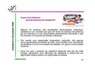 Isabel Lucena 
Cidadania e Sociedade 2006 
14 
A que nos referimos 
quando falamos de cidadania? 
Mesmo no contexto das sociedades democráticas ocidentais, 
cidadania é um conceito que gira em torno do estatuto de pertença 
de um indivíduo a uma comunidade politicamente articulada e que 
lhe confere um conjunto de direitos e deveres. 
• Daí resulta uma capacidade integradora, traduzida, não apenas 
numa igualização de direitos formais, mas também num sentimento 
de pertença a uma comunidade de cidadão, em geral a comunidade 
nacional. 
• Uma vez que o estatuto da cidadania depende das leis de cada 
Estado, apresentar uma definição de cidadania e atribuir-lhe um 
significado implica atribuir um significado ao estado. 
 