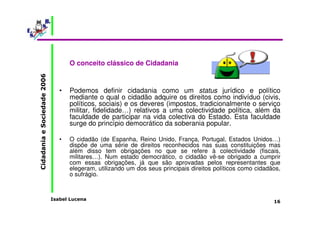 Isabel Lucena 
Cidadania e Sociedade 2006 
16 
O conceito clássico de Cidadania 
• Podemos definir cidadania como um status jurídico e político 
mediante o qual o cidadão adquire os direitos como indivíduo (civis, 
políticos, sociais) e os deveres (impostos, tradicionalmente o serviço 
militar, fidelidade…) relativos a uma colectividade política, além da 
faculdade de participar na vida colectiva do Estado. Esta faculdade 
surge do princípio democrático da soberania popular. 
• O cidadão (de Espanha, Reino Unido, França, Portugal, Estados Unidos…) 
dispõe de uma série de direitos reconhecidos nas suas constituições mas 
além disso tem obrigações no que se refere à colectividade (fiscais, 
militares…). Num estado democrático, o cidadão vê-se obrigado a cumprir 
com essas obrigações, já que são aprovadas pelos representantes que 
elegeram, utilizando um dos seus principais direitos políticos como cidadãos, 
o sufrágio. 
 