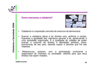 Isabel Lucena 
Cidadania e Sociedade 2006 
18 
Como exercemos a cidadania? 
• Cidadania é a expressão concreta do exercício da democracia. 
• Exercer a cidadania plena é ter direitos civis, políticos e sociais. 
Expressa a igualdade dos indivíduos perante a lei, pertencendo a 
uma sociedade organizada. É a qualidade do cidadão de poder 
exercer o conjunto de direitos e liberdades políticas, socio-económicas 
de seu país, estando sujeito a deveres que lhe são 
impostos. 
• Relaciona-se, portanto, com a participação consciente e 
responsável do indivíduo na sociedade, zelando para que seus 
direitos não sejam violados. 
 