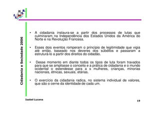 • A cidadania instaura-se a partir dos processos de lutas que 
culminaram na Independência dos Estados Unidos da América do 
Norte e na Revolução Francesa. 
• Esses dois eventos romperam o princípio de legitimidade que vigia 
até então, baseado nos deveres dos súbditos e passaram a 
estruturá-lo a partir dos direitos do cidadão. 
• Desse momento em diante todos os tipos de luta foram travados 
para que se ampliasse o conceito e a prática de cidadania e o mundo 
ocidental o estendesse para a s mulheres, crianças, minorias 
nacionais, étnicas, sexuais, etárias. 
• O exercício da cidadania radica, no sistema individual de valores, 
Isabel Lucena 
Cidadania e Sociedade 2006 
19 
que são o cerne da identidade de cada um. 
 