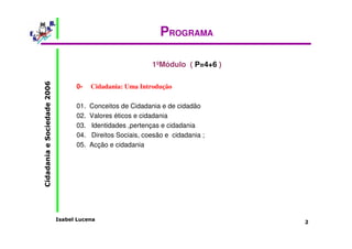 Isabel Lucena 
Cidadania e Sociedade 2006 
2 
PROGRAMA 
1ºMódulo ( P=4+6 ) 
0- Cidadania: Uma Introdução 
01. Conceitos de Cidadania e de cidadão 
02. Valores éticos e cidadania 
03. Identidades ,pertenças e cidadania 
04. Direitos Sociais, coesão e cidadania ; 
05. Acção e cidadania 
 