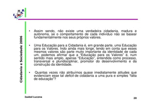 • Assim sendo, não existe uma verdadeira cidadania, madura e 
autónoma, se o comportamento de cada indivíduo não se basear 
fundamentalmente nos seus próprios valores. 
• Uma Educação para a Cidadania é, em grande parte, uma Educação 
para os Valores. Indo ainda mais longe, tendo em conta que esses 
mesmos valores são parte muito importante da identidade de cada 
um, podemos afirmar que a “Educação para os Valores” é, num 
sentido mais amplo, apenas “Educação”, entendida como processo, 
transversal e pluridisciplinar, promotor do desenvolvimento e da 
construção da identidade. 
• Quantas vezes não atribuímos quase imediatamente atitudes que 
evidenciam esse tal deficit de cidadania a uma pura e simples “falta 
de educação”? 
Isabel Lucena 
Cidadania e Sociedade 2006 
20 
 