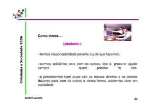 Isabel Lucena 
Cidadania e Sociedade 2006 
22 
Como vimos…. 
Cidadania é: 
»termos responsabilidade perante aquilo que fazemos; 
»sermos solidários para com os outros, isto é, procurar ajudar 
sempre quem precisa de nós. 
»é percebermos bem quais são os nossos direitos e os nossos 
deveres para com os outros e dessa forma, sabermos viver em 
sociedade 
 