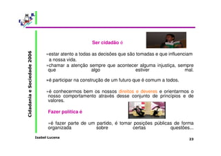 Isabel Lucena 
Cidadania e Sociedade 2006 
23 
Ser cidadão é 
»estar atento a todas as decisões que são tomadas e que influenciam 
a nossa vida. 
»chamar a atenção sempre que acontecer alguma injustiça, sempre 
que algo estiver mal. 
»é participar na construção de um futuro que é comum a todos. 
»é conhecermos bem os nossos direitos e deveres e orientarmos o 
nosso comportamento através desse conjunto de princípios e de 
valores. 
Fazer política é 
»é fazer parte de um partido, é tomar posições públicas de forma 
organizada sobre certas questões... 
 