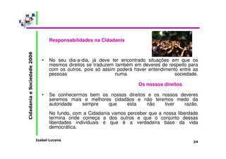 Isabel Lucena 
Cidadania e Sociedade 2006 
24 
Responsabilidades na Cidadania 
• No seu dia-a-dia, já deve ter encontrado situações em que os 
mesmos direitos se traduzem também em deveres de respeito para 
com os outros, pois só assim poderá haver entendimento entre as 
pessoas numa sociedade. 
Os nossos direitos 
• Se conhecermos bem os nossos direitos e os nossos deveres 
seremos mais e melhores cidadãos e não teremos medo da 
autoridade sempre que esta não tiver razão. 
No fundo, com a Cidadania vamos perceber que a nossa liberdade 
termina onde começa a dos outros e que o conjunto dessas 
liberdades individuais é que é a verdadeira base da vida 
democrática. 
 