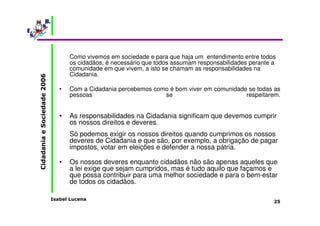 Como vivemos em sociedade e para que haja um entendimento entre todos 
os cidadãos, é necessário que todos assumam responsabilidades perante a 
comunidade em que vivem, a isto se chamam as responsabilidades na 
Cidadania. 
• Com a Cidadania percebemos como é bom viver em comunidade se todas as 
pessoas se respeitarem. 
• As responsabilidades na Cidadania significam que devemos cumprir 
os nossos direitos e deveres. 
Só podemos exigir os nossos direitos quando cumprimos os nossos 
deveres de Cidadania e que são, por exemplo, a obrigação de pagar 
impostos, votar em eleições e defender a nossa pátria. 
• Os nossos deveres enquanto cidadãos não são apenas aqueles que 
a lei exige que sejam cumpridos, mas é tudo aquilo que façamos e 
que possa contribuir para uma melhor sociedade e para o bem-estar 
de todos os cidadãos. 
Isabel Lucena 
Cidadania e Sociedade 2006 
25 
 