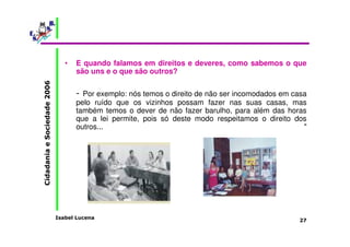 • E quando falamos em direitos e deveres, como sabemos o que 
são uns e o que são outros? 
- Por exemplo: nós temos o direito de não ser incomodados em casa 
pelo ruído que os vizinhos possam fazer nas suas casas, mas 
também temos o dever de não fazer barulho, para além das horas 
que a lei permite, pois só deste modo respeitamos o direito dos 
outros... " 
Isabel Lucena 
Cidadania e Sociedade 2006 
27 
 